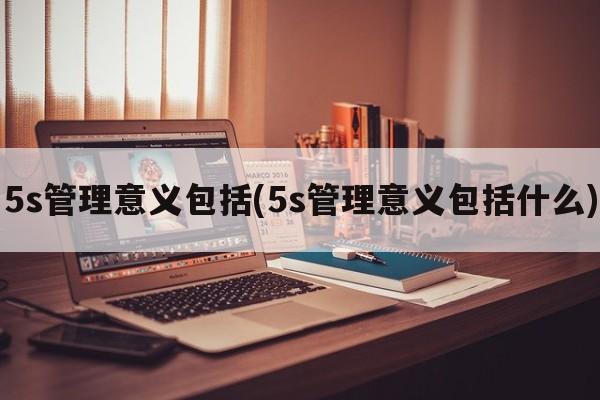 5s管理意义包括(5s管理意义包括什么)